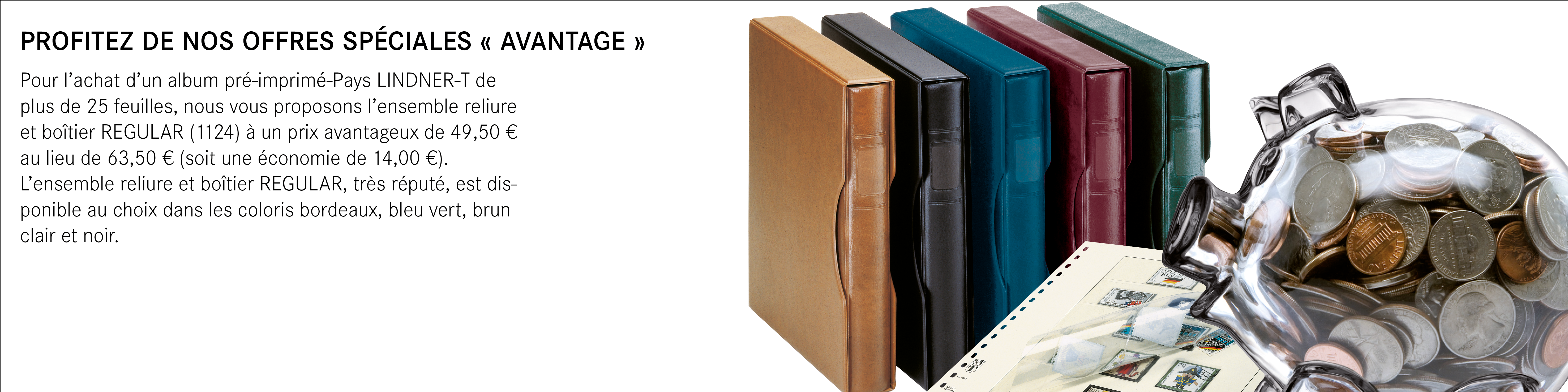 PROFITEZ DE NOS OFFRES SPÉCIALES « AVANTAGE » // Pour l’achat d’un album pré-imprimé-Pays LINDNER-T de plus de 25 feuilles, nous vous proposons l’ensemble reliure et boîtier REGULAR (1124) à un prix avantageux de 49,50 € au lieu de 63,50 € (soit une économie de 14,00 €).
L’ensemble reliure et boîtier REGULAR, très réputé, est disponible au choix dans les coloris bordeaux, bleu vert, brun clair et noir.